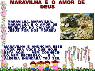 MARAVILHA É O AMOR DE
           DEUS


 MARAVILHA, MARAVILHA,
 MARAVILHA É O AMOR DE DEUS
 REVELADO NO CALVÁRIO,
 JESUS POR NÓS MORREU




MARAVILHA É ANUNCIAR ESSE
AMOR PRA VOCÊ QUE HOJE
ESTÁ AQUI.   VEM CONHECÊ-
LO, VEM RECEBÊ-LO, E A
ALEGRIA INUNDARÁ TEU SER.
 