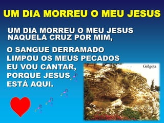 UM DIA MORREU O MEU JESUS
UM DIA MORREU O MEU JESUS
NAQUELA CRUZ POR MIM,
O SANGUE DERRAMADO
LIMPOU OS MEUS PECADOS
EU VOU CANTAR,              Gólgota

PORQUE JESUS
ESTÁ AQUI.
 
