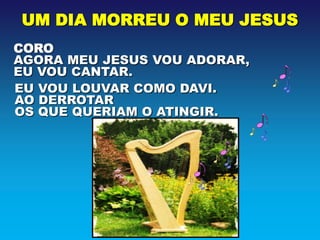 UM DIA MORREU O MEU JESUS
CORO
AGORA MEU JESUS VOU ADORAR,
EU VOU CANTAR.
EU VOU LOUVAR COMO DAVI.
AO DERROTAR
OS QUE QUERIAM O ATINGIR.
 