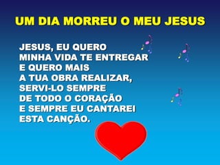 UM DIA MORREU O MEU JESUS

JESUS, EU QUERO
MINHA VIDA TE ENTREGAR
E QUERO MAIS
A TUA OBRA REALIZAR,
SERVI-LO SEMPRE
DE TODO O CORAÇÃO
E SEMPRE EU CANTAREI
ESTA CANÇÃO.
 