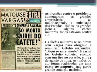 • As pressões contra o presidente
  aumentaram:       os    grandes
  empresários,                  as
  multinacionais, a embaixada
  dos Estados Unidos, os grandes
  jornais,      alguns      chefes
  militares, todos estavam contra
  ele.

• Os chefes militares se reuniram
  com Vargas para obrigá-lo a
  renunciar. Getúlio respondeu:
  “Daqui só sairei morto”. E assim
  foi. Getúlio cometeu suicídio
  com um tiro no coração, em 24
  de agosto de 1954. As razões do
  ato foram registradas em uma
  carta-testamento, que gerou
  grande comoção nacional.
 