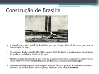 Construção de Brasília




• A transferência da capital da República para o Planalto Central já estava prevista na
  Constituição de 1891.

• Na verdade, desde o século XIX, líderes como José Bonifácio já destacavam a importância
  de mudar a capital para o interior do país.

• Mas foi Juscelino Kubitscheck que tomou a iniciativa. Convocou os arquitetos Lúcio Costa e
  Oscar Niemeyer e buscou trabalhadores nordestinos, denominados candangos.

• Juscelino queria inaugurar a nova capital antes de deixar o governo. E cumpriu a promessa.
  No dia 21 de abril de 1960, o Brasil passou a ter uma nova capital: Brasília.
 