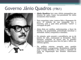 Governo Jânio Quadros               (1961)
             • Jânio Quadros teve uma vitória esmagadora nas
               eleições de 1960. Como vice-presidente foi eleito
               novamente João Goulart.

             • Para conquistar votos, tentava falar a linguagem do
               povo. O símbolo de sua campanha era a
               vassoura, com a qual dizia pretender “varrer” a
               corrupção do país.

             • Jânio dizia ser católico, anticomunista, a favor da
               família e da propriedade, pretendendo moralizar a
               sociedade. Assim, conquistou o mandato.

             • No entanto, após assumir a presidência, em 31 de
               janeiro de 1961, começaram as decepções. Jânio
               ameaçou controlar os lucros que as grandes
               empresas mandavam para fora do país e falava em
               reforma agrária.

             • Na política externa, assumiu uma posição
               independente e progressista. Restabeleceu relações
               com a União Soviética e foi contra a expulsão de
               Cuba da Organização dos Estados Americanos
               (OEA).
 