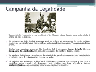 Campanha da Legalidade



•   Quando Jânio renunciou, o vice-presidente João Goulart estava fazendo uma visita oficial à
    China, um país comunista.

•   Os opositores de João Goulart acusavam-no de ser a favor do comunismo. Os chefes militares
    resolveram que prenderiam o vice-presidente assim que ele desembarcasse. Tentavam um golpe de
    estado.

•   Porém, houve uma forte reação do Rio Grande do Sul. O governador Leonel Brizola liderou a
    Campanha da Legalidade, com apoio da população e dos militares daquele estado.

•   Os legalistas defendiam o cumprimento da Constituição, a qual afirmava que, com a renúncia do
    presidente, quem deveria assumir o governo era o vice.

•   Os golpistas logo viram que, se insistissem em impedir a posse de João Goulart, o país poderia
    mergulhar numa guerra civil. Recuaram, mas exigiram que fosse adotado o sistema
    parlamentarista, ou seja, quem governaria seria o primeiro-ministro.
 