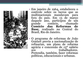 • Em janeiro de 1964, estabeleceu o
  controle sobre os lucros que as
  multinacionais mandavam para
  fora do país. Em 13 de março
  daquele ano, participou de um
  grande       comício,   chamado
  Comício das Reformas de
  Base, realizado na Central do
  Brasil, Rio de Janeiro.

• O programa de reformas de João
  Goulart previa a nacionalização de
  refinarias, um plano de reforma
  agrária e concessão de 13º salário
  aos                  trabalhadores.
  Pretendia, também, fazer reformas
  políticas, educacionais e urbanas.
 