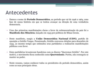 Antecedentes
• Damos o nome de Período Democrático, ao período que vai de 1946 a 1964, uma
  fase de nossa história em que se tentou avançar na direção de uma verdadeira
  democracia.

• Uma das primeiras manifestações claras a favor da redemocratização do país foi o
  Manifesto dos Mineiros, lançado em 1943 por políticos de Minas Gerais.

• Deste manifesto, surgiu a União Democrática Nacional (UDN), partido de
  oposição a Getúlio Vargas. Pressionado, Getúlio convocou eleições para dezembro de
  1945, ao mesmo tempo que estimulou seus partidários a realizarem manifestações
  públicas a seu favor.

• Estes partidários levantavam bandeiras com os dizeres “Queremos Getúlio”. Por este
  motivo, o movimento ficou conhecido como Queremismo. Porém, não conseguiu se
  manter no poder.

• Neste resumo, vamos conhecer todos os presidentes do período democrático, assim
  como as suas principais obras.
 