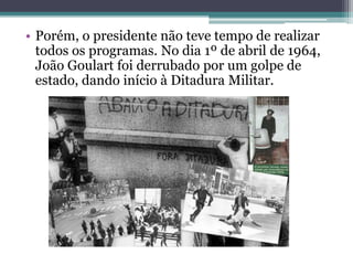 • Porém, o presidente não teve tempo de realizar
  todos os programas. No dia 1º de abril de 1964,
  João Goulart foi derrubado por um golpe de
  estado, dando início à Ditadura Militar.
 