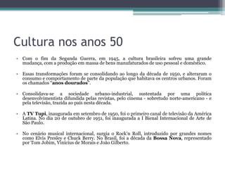 Cultura nos anos 50
• Com o fim da Segunda Guerra, em 1945, a cultura brasileira sofreu uma grande
  mudança, com a produção em massa de bens manufaturados de uso pessoal e doméstico.

• Essas transformações foram se consolidando ao longo da década de 1950, e alteraram o
  consumo e comportamento de parte da população que habitava os centros urbanos. Foram
  os chamados “anos dourados”.

• Consolidava-se a sociedade urbano-industrial, sustentada por uma política
  desenvolvimentista difundida pelas revistas, pelo cinema - sobretudo norte-americano - e
  pela televisão, trazida ao país nesta década.

• A TV Tupi, inaugurada em setembro de 1950, foi o primeiro canal de televisão da América
  Latina. No dia 20 de outubro de 1951, foi inaugurada a I Bienal Internacional de Arte de
  São Paulo.

• No cenário musical internacional, surgia o Rock’n Roll, introduzido por grandes nomes
  como Elvis Presley e Chuck Berry. No Brasil, foi a década da Bossa Nova, representado
  por Tom Jobim, Vinícius de Morais e João Gilberto.
 