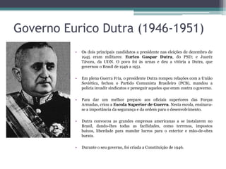 Governo Eurico Dutra (1946-1951)
          •   Os dois principais candidatos a presidente nas eleições de dezembro de
              1945 eram militares: Eurico Gaspar Dutra, do PSD; e Juaréz
              Távora, da UDN. O povo foi às urnas e deu a vitória a Dutra, que
              governou o Brasil de 1946 a 1951.

          •   Em plena Guerra Fria, o presidente Dutra rompeu relações com a União
              Soviética, fechou o Partido Comunista Brasileiro (PCB), mandou a
              polícia invadir sindicatos e perseguir aqueles que eram contra o governo.

          •   Para dar um melhor preparo aos oficiais superiores das Forças
              Armadas, criou a Escola Superior de Guerra. Nesta escola, ensinava-
              se a importância da segurança e da ordem para o desenvolvimento.

          •   Dutra convocou as grandes empresas americanas a se instalarem no
              Brasil, dando-lhes todas as facilidades, como terrenos, impostos
              baixos, liberdade para mandar lucros para o exterior e mão-de-obra
              barata.

          •   Durante o seu governo, foi criada a Constituição de 1946.
 