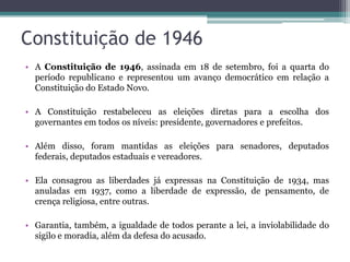 Constituição de 1946
• A Constituição de 1946, assinada em 18 de setembro, foi a quarta do
  período republicano e representou um avanço democrático em relação a
  Constituição do Estado Novo.

• A Constituição restabeleceu as eleições diretas para a escolha dos
  governantes em todos os níveis: presidente, governadores e prefeitos.

• Além disso, foram mantidas as eleições para senadores, deputados
  federais, deputados estaduais e vereadores.

• Ela consagrou as liberdades já expressas na Constituição de 1934, mas
  anuladas em 1937, como a liberdade de expressão, de pensamento, de
  crença religiosa, entre outras.

• Garantia, também, a igualdade de todos perante a lei, a inviolabilidade do
  sigilo e moradia, além da defesa do acusado.
 