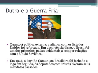 Dutra e a Guerra Fria




• Quanto à política externa, a aliança com os Estados
  Unidos foi reforçada. Em decorrência disso, o Brasil foi
  um dos primeiros países ocidentais a romper relações
  com a União Soviética.

• Em 1947, o Partido Comunista Brasileiro foi fechado e,
  logo em seguida, os deputados comunistas tiveram seus
  mandatos cassados.
 