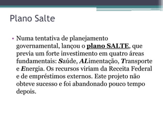 Plano Salte

• Numa tentativa de planejamento
  governamental, lançou o plano SALTE, que
  previa um forte investimento em quatro áreas
  fundamentais: Saúde, ALimentação, Transporte
  e Energia. Os recursos viriam da Receita Federal
  e de empréstimos externos. Este projeto não
  obteve sucesso e foi abandonado pouco tempo
  depois.
 