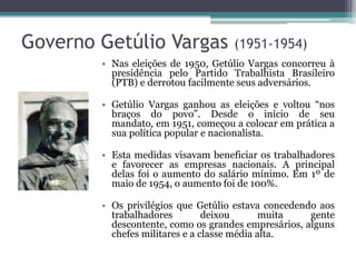 Governo Getúlio Vargas              (1951-1954)
        • Nas eleições de 1950, Getúlio Vargas concorreu à
          presidência pelo Partido Trabalhista Brasileiro
          (PTB) e derrotou facilmente seus adversários.

        • Getúlio Vargas ganhou as eleições e voltou “nos
          braços do povo”. Desde o início de seu
          mandato, em 1951, começou a colocar em prática a
          sua política popular e nacionalista.

        • Esta medidas visavam beneficiar os trabalhadores
          e favorecer as empresas nacionais. A principal
          delas foi o aumento do salário mínimo. Em 1º de
          maio de 1954, o aumento foi de 100%.

        • Os privilégios que Getúlio estava concedendo aos
          trabalhadores         deixou       muita   gente
          descontente, como os grandes empresários, alguns
          chefes militares e a classe média alta.
 