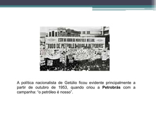 A política nacionalista de Getúlio ficou evidente principalmente a
partir de outubro de 1953, quando criou a Petrobrás com a
campanha: “o petróleo é nosso”.
 