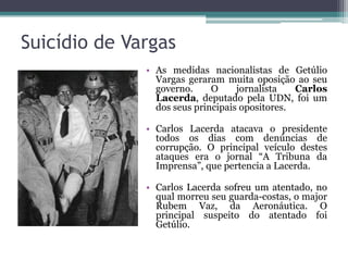 Suicídio de Vargas
              • As medidas nacionalistas de Getúlio
                Vargas geraram muita oposição ao seu
                governo.     O     jornalista   Carlos
                Lacerda, deputado pela UDN, foi um
                dos seus principais opositores.

              • Carlos Lacerda atacava o presidente
                todos os dias com denúncias de
                corrupção. O principal veículo destes
                ataques era o jornal “A Tribuna da
                Imprensa”, que pertencia a Lacerda.

              • Carlos Lacerda sofreu um atentado, no
                qual morreu seu guarda-costas, o major
                Rubem Vaz, da Aeronáutica. O
                principal suspeito do atentado foi
                Getúlio.
 