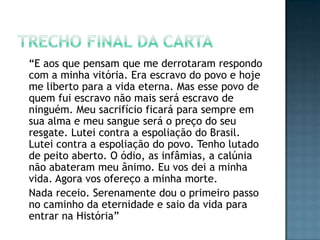 “E aos que pensam que me derrotaram respondo
com a minha vitória. Era escravo do povo e hoje
me liberto para a vida eterna. Mas esse povo de
quem fui escravo não mais será escravo de
ninguém. Meu sacrifício ficará para sempre em
sua alma e meu sangue será o preço do seu
resgate. Lutei contra a espoliação do Brasil.
Lutei contra a espoliação do povo. Tenho lutado
de peito aberto. O ódio, as infâmias, a calúnia
não abateram meu ânimo. Eu vos dei a minha
vida. Agora vos ofereço a minha morte.
Nada receio. Serenamente dou o primeiro passo
no caminho da eternidade e saio da vida para
entrar na História”
 