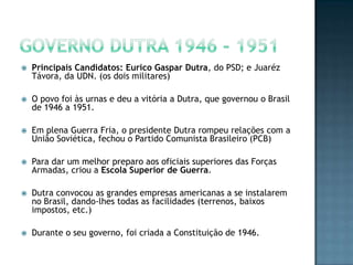  Principais Candidatos: Eurico Gaspar Dutra, do PSD; e Juaréz
Távora, da UDN. (os dois militares)
 O povo foi às urnas e deu a vitória a Dutra, que governou o Brasil
de 1946 a 1951.
 Em plena Guerra Fria, o presidente Dutra rompeu relações com a
União Soviética, fechou o Partido Comunista Brasileiro (PCB)
 Para dar um melhor preparo aos oficiais superiores das Forças
Armadas, criou a Escola Superior de Guerra.
 Dutra convocou as grandes empresas americanas a se instalarem
no Brasil, dando-lhes todas as facilidades (terrenos, baixos
impostos, etc.)
 Durante o seu governo, foi criada a Constituição de 1946.
 