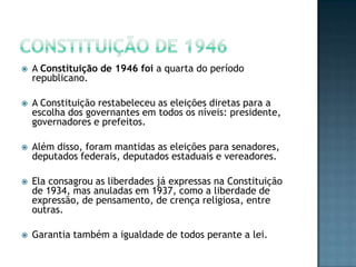  A Constituição de 1946 foi a quarta do período
republicano.
 A Constituição restabeleceu as eleições diretas para a
escolha dos governantes em todos os níveis: presidente,
governadores e prefeitos.
 Além disso, foram mantidas as eleições para senadores,
deputados federais, deputados estaduais e vereadores.
 Ela consagrou as liberdades já expressas na Constituição
de 1934, mas anuladas em 1937, como a liberdade de
expressão, de pensamento, de crença religiosa, entre
outras.
 Garantia também a igualdade de todos perante a lei.
 