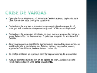  Oposição forte ao governo. O jornalista Carlos Lacerda, deputado pela
UDN, foi um dos seus principais opositores.
 Carlos Lacerda atacava o presidente com denúncias de corrupção. O
principal veículo destes ataques era o jornal “A Tribuna da Imprensa”
 Carlos Lacerda sofreu um atentado, no qual morreu seu guarda-costas, o
major Rubem Vaz, da Aeronáutica. O principal suspeito do atentado foi
Getúlio.
 As pressões contra o presidente aumentaram: os grandes empresários, as
multinacionais, a embaixada dos Estados Unidos, os grandes jornais,
alguns chefes militares, todos estavam contra ele.
 Os chefes militares se reuniram com Vargas para obrigá-lo a renunciar.
 Getúlio cometeu suicídio em 24 de agosto de 1954. As razões do ato
foram registradas em uma carta-testamento.
 