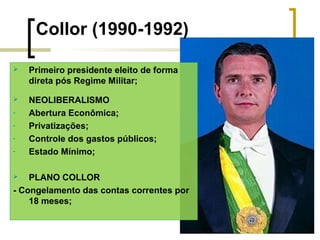 Collor (1990-1992)


Primeiro presidente eleito de forma
direta pós Regime Militar;



NEOLIBERALISMO
Abertura Econômica;
Privatizações;
Controle dos gastos públicos;
Estado Mínimo;

-

PLANO COLLOR
- Congelamento das contas correntes por
18 meses;


 