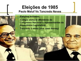 Eleições de 1985
Paulo Maluf Vs Tancredo Neves





Eleições indiretas;
Colégio eleitoral (Membros do
Congresso Nacional e representantes da
Assembléia Legislativa);
Tancredo é eleito (vice José Sarney)

 