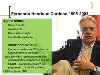 Fernando Henrique Cardoso 1995-2003
AÇÕES SOCIAIS:

Bolsa Escola;

Auxílio Gás;

Bolsa Alimentação;

Cartão Alimentação;
CRISE DO GOVERNO:

Comemorações de 550 anos do
Descobrimento do Brasil;
- Não convidou representantes das
comunidades indígenas e negras;

CNBB – plebiscito pelo fim do
pagamento da dívida externa;
- 95% votaram SIM


 