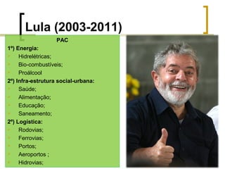 Lula (2003-2011)
PAC
1º) Energia:

Hidrelétricas;

Bio-combustíveis;

Proálcool
2º) Infra-estrutura social-urbana:

Saúde;

Alimentação;

Educação;

Saneamento;
2º) Logística:

Rodovias;

Ferrovias;

Portos;

Aeroportos ;

Hidrovias;

 
