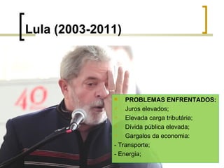 Lula (2003-2011)

PROBLEMAS ENFRENTADOS:

Juros elevados;

Elevada carga tributária;

Dívida pública elevada;

Gargalos da economia:
- Transporte;
- Energia;


 
