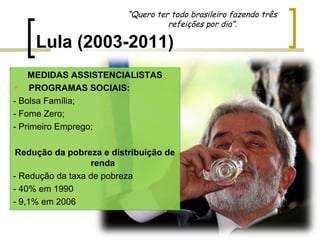 “Quero ter todo brasileiro fazendo três
refeições por dia”.

Lula (2003-2011)
MEDIDAS ASSISTENCIALISTAS

PROGRAMAS SOCIAIS:
- Bolsa Família;
- Fome Zero;
- Primeiro Emprego;
Redução da pobreza e distribuição de
renda
- Redução da taxa de pobreza
- 40% em 1990
- 9,1% em 2006

 