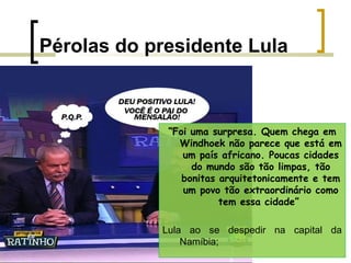 Pérolas do presidente Lula

“Foi uma surpresa. Quem chega em
Windhoek não parece que está em
um país africano. Poucas cidades
do mundo são tão limpas, tão
bonitas arquitetonicamente e tem
um povo tão extraordinário como
tem essa cidade”
Lula ao se despedir na capital da
Namíbia;

 