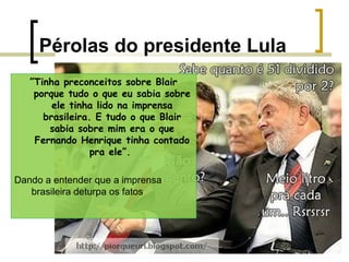 Pérolas do presidente Lula
”Tinha preconceitos sobre Blair
porque tudo o que eu sabia sobre
ele tinha lido na imprensa
brasileira. E tudo o que Blair
sabia sobre mim era o que
Fernando Henrique tinha contado
pra ele”.
Dando a entender que a imprensa
brasileira deturpa os fatos

 
