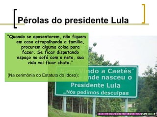 Pérolas do presidente Lula
“Quando se aposentarem, não fiquem
em casa atrapalhando a família,
procurem alguma coisa para
fazer. Se ficar disputando
espaço no sofá com o neto, sua
vida vai ficar chata.”
(Na cerimônia do Estatuto do Idoso);

 