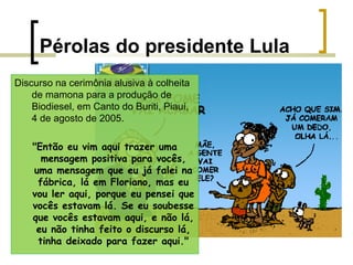 Pérolas do presidente Lula
Discurso na cerimônia alusiva à colheita
de mamona para a produção de
Biodiesel, em Canto do Buriti, Piauí,
4 de agosto de 2005.
"Então eu vim aqui trazer uma
mensagem positiva para vocês,
uma mensagem que eu já falei na
fábrica, lá em Floriano, mas eu
vou ler aqui, porque eu pensei que
vocês estavam lá. Se eu soubesse
que vocês estavam aqui, e não lá,
eu não tinha feito o discurso lá,
tinha deixado para fazer aqui."

 