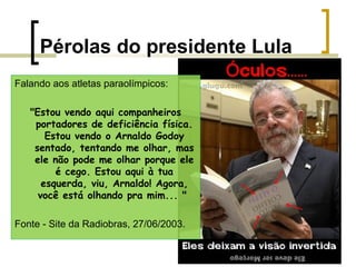 Pérolas do presidente Lula
Falando aos atletas paraolímpicos:
"Estou vendo aqui companheiros
portadores de deficiência física.
Estou vendo o Arnaldo Godoy
sentado, tentando me olhar, mas
ele não pode me olhar porque ele
é cego. Estou aqui à tua
esquerda, viu, Arnaldo! Agora,
você está olhando pra mim... "
Fonte - Site da Radiobras, 27/06/2003.

 