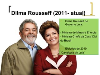 Dilma Rousseff (2011- atual)


Dilma Rousseff no
Governo Lula:

- Ministra de Minas e Energia
- Ministra-Chefe da Casa Civil
do Brasil
Eleições de 2010:
“Candidata do Lula”


 