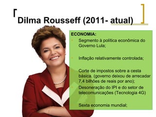 Dilma Rousseff (2011- atual)
ECONOMIA:

Segmento à política econômica do
Governo Lula;


Inflação relativamente controlada;



Corte de impostos sobre a cesta
básica. (governo deixou de arrecadar
7,4 bilhões de reais por ano);
Desoneração do IPI e do setor de
telecomunicações (Tecnologia 4G)





Sexta economia mundial;

 