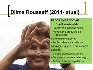 Dilma Rousseff (2011- atual)
PROGRAMAS SOCIAIS:

Brasil sem Miséria:
- Promover a inclusão social;
- Aumentar a produtiva da
população
extremamente pobre;
- Público alvo: a camada da
população que vive em extrema
pobreza.
- Cursos profissionalizantes;
- Encaminhamento ao emprego;
- Acesso a serviços públicos;

 