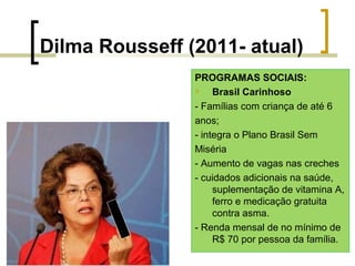 Dilma Rousseff (2011- atual)
PROGRAMAS SOCIAIS:

Brasil Carinhoso
- Famílias com criança de até 6
anos;
- integra o Plano Brasil Sem
Miséria
- Aumento de vagas nas creches
- cuidados adicionais na saúde,
suplementação de vitamina A,
ferro e medicação gratuita
contra asma.
- Renda mensal de no mínimo de
R$ 70 por pessoa da família.

 