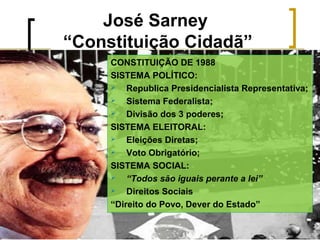 José Sarney
“Constituição Cidadã”
CONSTITUIÇÃO DE 1988
SISTEMA POLÍTICO:

Republica Presidencialista Representativa;

Sistema Federalista;

Divisão dos 3 poderes;
SISTEMA ELEITORAL:

Eleições Diretas;

Voto Obrigatório;
SISTEMA SOCIAL:

“Todos são iguais perante a lei”

Direitos Sociais
“Direito do Povo, Dever do Estado”

 