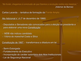 ““No fundo, chegamos à conclusão de que fizemos a revolução contra nós mesmos.”No fundo, chegamos à conclusão de que fizemos a revolução contra nós mesmos.”
(Ademar de Barros)(Ademar de Barros)
Carlos LacerdaCarlos Lacerda ⇨⇨ tentativa de formação datentativa de formação da Frente AmplaFrente Ampla
Ato Adicional n˚ 4Ato Adicional n˚ 4 (7 de dezembro de 1966)(7 de dezembro de 1966)
- Deputados e Senadores são convocados para a eleição do presidente e- Deputados e Senadores são convocados para a eleição do presidente e
para elaborar uma novapara elaborar uma nova ConstituiçãoConstituição
⇨⇨ MDB não indicou candidatoMDB não indicou candidato
⇨⇨ Vitória do marechal Costa e SilvaVitória do marechal Costa e Silva
Constituição de 1967Constituição de 1967 ⇨⇨ transformava a ditadura em leitransformava a ditadura em lei
- Semi-Outorgada- Semi-Outorgada
- Fortalecimento do Executivo- Fortalecimento do Executivo
- Incorporação do caráter autoritário dos Atos Institucionais- Incorporação do caráter autoritário dos Atos Institucionais
- Lei de Segurança Nacional- Lei de Segurança Nacional
 