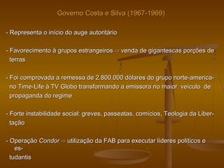 Governo Costa e Silva (1967-1969)Governo Costa e Silva (1967-1969)
- Representa o início do auge autoritário- Representa o início do auge autoritário
- Favorecimento à grupos estrangeiros- Favorecimento à grupos estrangeiros ⇨⇨ venda de gigantescas porções devenda de gigantescas porções de
terrasterras
- Foi comprovada a remessa de 2.800.000 dólares do grupo norte-america-- Foi comprovada a remessa de 2.800.000 dólares do grupo norte-america-
no Time-Life à TV Globo transformando a emissora no maior veículo deno Time-Life à TV Globo transformando a emissora no maior veículo de
propaganda do regimepropaganda do regime
- Forte instabilidade social: greves, passeatas, comícios, Teologia da Liber-- Forte instabilidade social: greves, passeatas, comícios, Teologia da Liber-
taçãotação
- Operação- Operação CondorCondor ⇨⇨ utilização da FAB para executar líderes políticos eutilização da FAB para executar líderes políticos e
es-es-
tudantistudantis
 