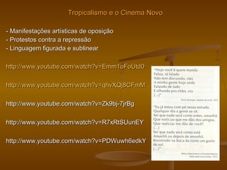 Tropicalismo e o Cinema NovoTropicalismo e o Cinema Novo
- Manifestações artísticas de oposição- Manifestações artísticas de oposição
- Protestos contra a repressão- Protestos contra a repressão
- Linguagem figurada e sublinear- Linguagem figurada e sublinear
http://www.youtube.com/watch?v=Emm1oFoUtd0http://www.youtube.com/watch?v=Emm1oFoUtd0
http://www.youtube.com/watch?v=qhvXQj8CFmMhttp://www.youtube.com/watch?v=qhvXQj8CFmM
http://www.youtube.com/watch?v=Zk9bj-7jrBghttp://www.youtube.com/watch?v=Zk9bj-7jrBg
http://www.youtube.com/watch?v=R7xRtSUunEYhttp://www.youtube.com/watch?v=R7xRtSUunEY
http://www.youtube.com/watch?v=PDWuwh6edkYhttp://www.youtube.com/watch?v=PDWuwh6edkY
 