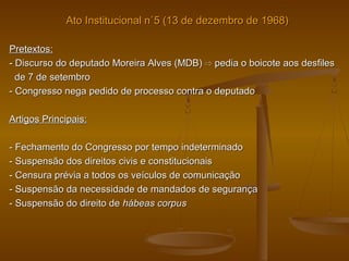 Ato Institucional n˚5 (13 de dezembro de 1968)Ato Institucional n˚5 (13 de dezembro de 1968)
Pretextos:Pretextos:
- Discurso do deputado Moreira Alves (MDB)- Discurso do deputado Moreira Alves (MDB) ⇨⇨ pedia o boicote aos desfilespedia o boicote aos desfiles
de 7 de setembrode 7 de setembro
- Congresso nega pedido de processo contra o deputado- Congresso nega pedido de processo contra o deputado
Artigos Principais:Artigos Principais:
- Fechamento do Congresso por tempo indeterminado- Fechamento do Congresso por tempo indeterminado
- Suspensão dos direitos civis e constitucionais- Suspensão dos direitos civis e constitucionais
- Censura prévia a todos os veículos de comunicação- Censura prévia a todos os veículos de comunicação
- Suspensão da necessidade de mandados de segurança- Suspensão da necessidade de mandados de segurança
- Suspensão do direito de- Suspensão do direito de hábeas corpushábeas corpus
 