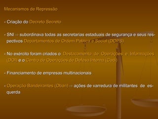 Mecanismos de RepressãoMecanismos de Repressão
- Criação do- Criação do Decreto SecretoDecreto Secreto
- SNI- SNI ⇨⇨ subordinava todas as secretarias estaduais de segurança e seus res-subordinava todas as secretarias estaduais de segurança e seus res-
pectivospectivos Departamentos de Ordem Política e Social (DOPS)Departamentos de Ordem Política e Social (DOPS)
- No exército foram criados o- No exército foram criados o Destacamento de Operações e InformaçõesDestacamento de Operações e Informações
(DOI)(DOI) e oe o Centro de Operações de Defesa Interna (Codi)Centro de Operações de Defesa Interna (Codi)
- Financiamento de empresas multinacionais- Financiamento de empresas multinacionais
-- Operação Bandeirantes (Oban)Operação Bandeirantes (Oban) ⇨⇨ ações de varredura de militantes de es-ações de varredura de militantes de es-
querdaquerda
 