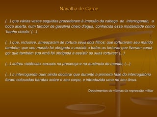 Navalha de CarneNavalha de Carne
(...) que várias vezes seguidas procederam à imersão da cabeça do interrogando, a(...) que várias vezes seguidas procederam à imersão da cabeça do interrogando, a
boca aberta, num tambor de gasolina cheio d’água, conhecida essa modalidade comoboca aberta, num tambor de gasolina cheio d’água, conhecida essa modalidade como
‘‘banho chinês’ (...)banho chinês’ (...)
(...) que, inclusive, ameaçaram de tortura seus dois filhos; que torturaram seu marido(...) que, inclusive, ameaçaram de tortura seus dois filhos; que torturaram seu marido
também; que seu marido foi obrigado a assistir a todas as torturas que fizeram consi-também; que seu marido foi obrigado a assistir a todas as torturas que fizeram consi-
go; que também sua irmã foi obrigada a assistir as suas torturas; (...)go; que também sua irmã foi obrigada a assistir as suas torturas; (...)
(...) sofreu violências sexuais na presença e na ausência do marido; (...)(...) sofreu violências sexuais na presença e na ausência do marido; (...)
(...) a interroganda quer ainda declarar que durante a primeira fase do interrogatório(...) a interroganda quer ainda declarar que durante a primeira fase do interrogatório
foram colocadas baratas sobre o seu corpo, e introduzida uma no seu ânus.foram colocadas baratas sobre o seu corpo, e introduzida uma no seu ânus.
Depoimentos de vítimas da repressão militarDepoimentos de vítimas da repressão militar
 