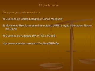 A Luta ArmadaA Luta Armada
Principais grupos de resistênciaPrincipais grupos de resistência
1) Guerrilha de Carlos Lamarca e Carlos Mariguela1) Guerrilha de Carlos Lamarca e Carlos Mariguela
2) Movimento Revolucionário 8 de outubro (MR8) e Ação Libertadora Nacio-2) Movimento Revolucionário 8 de outubro (MR8) e Ação Libertadora Nacio-
nal (ALN)nal (ALN)
3) Guerrilha do Araguaia (PA e TO) e PCdoB3) Guerrilha do Araguaia (PA e TO) e PCdoB
http://www.youtube.com/watch?v=j3wxtZKGnBohttp://www.youtube.com/watch?v=j3wxtZKGnBo
 
