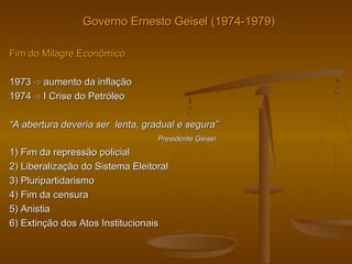 Governo Ernesto Geisel (1974-1979)Governo Ernesto Geisel (1974-1979)
Fim do Milagre EconômicoFim do Milagre Econômico
19731973 ⇨⇨ aumento da inflaçãoaumento da inflação
19741974 ⇨ I⇨ I Crise do PetróleoCrise do Petróleo
““A abertura deveria ser lenta, gradual e segura”A abertura deveria ser lenta, gradual e segura”
Presidente GeiselPresidente Geisel
1) Fim da repressão policial1) Fim da repressão policial
2) Liberalização do Sistema Eleitoral2) Liberalização do Sistema Eleitoral
3) Pluripartidarismo3) Pluripartidarismo
4) Fim da censura4) Fim da censura
5) Anistia5) Anistia
6) Extinção dos Atos Institucionais6) Extinção dos Atos Institucionais
 