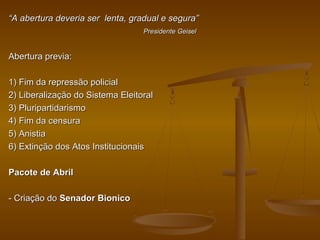 ““A abertura deveria ser lenta, gradual e segura”A abertura deveria ser lenta, gradual e segura”
Presidente GeiselPresidente Geisel
Abertura previa:Abertura previa:
1) Fim da repressão policial1) Fim da repressão policial
2) Liberalização do Sistema Eleitoral2) Liberalização do Sistema Eleitoral
3) Pluripartidarismo3) Pluripartidarismo
4) Fim da censura4) Fim da censura
5) Anistia5) Anistia
6) Extinção dos Atos Institucionais6) Extinção dos Atos Institucionais
Pacote de AbrilPacote de Abril
- Criação do- Criação do Senador BionicoSenador Bionico
 