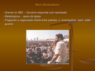 Novo SindicalismoNovo Sindicalismo
- Greves no ABC- Greves no ABC ⇨⇨ Governo responde com repressãoGoverno responde com repressão
- Metalúrgicos- Metalúrgicos ⇨⇨ apoio da Igrejaapoio da Igreja
- Pregavam a negociação direta entre patrões e empregados (sem pele-- Pregavam a negociação direta entre patrões e empregados (sem pele-
guismoguismo
 