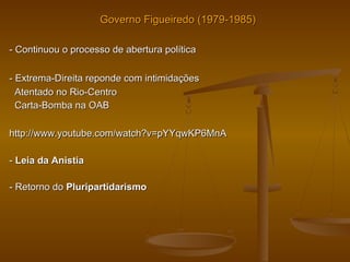 Governo Figueiredo (1979-1985)Governo Figueiredo (1979-1985)
-- Continuou o processo de abertura políticaContinuou o processo de abertura política
-- Extrema-Direita reponde com intimidaçõesExtrema-Direita reponde com intimidações
Atentado no Rio-CentroAtentado no Rio-Centro
Carta-Bomba na OABCarta-Bomba na OAB
http://www.youtube.com/watch?v=pYYqwKP6MnAhttp://www.youtube.com/watch?v=pYYqwKP6MnA
-- Leia da AnistiaLeia da Anistia
- Retorno do- Retorno do PluripartidarismoPluripartidarismo
 
